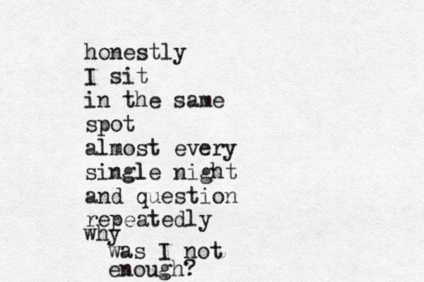honestly I sit in the same spot almost every single night l and question repeatedly why was I not enough? 