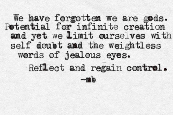 We have forgotten we are gods. Potential for infinite creation and yet we limit ourselves with self doubt and the weightless words of jealous eyes. -mb Reflect and regain control. 