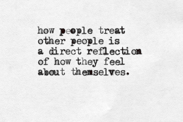 how people treat other people is a direct reflection of how they feel about themselves.