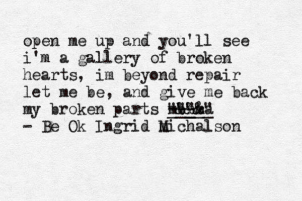 open me up and you'll see i'm a gallery of broken hearts, im beyond repair let me be, and give me back my broken parts m --- •••• """ && •••• __ _ b m &" &_ _ _ a n_• - Be Ok Ingrid m Michalson 
