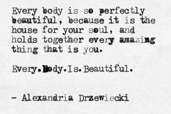 Every body is so perfectly beautiful, because it is the house for your soul, and holds together every amazing thing that is you. Every b .B b B B Nody.Is.Beautiful. - Alexandria Drzewiecki 