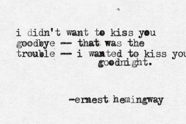 i didn't want to kiss you goodbye -- that was the trouble -- i wanted to kiss you goodnight. -ernest hemingway 