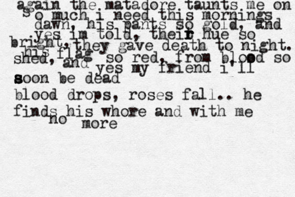 again the matadore taunts me on s o much i need this mornings dawn, his pants so gold, and yes im told, theit r r r hue so bright, they gave death to night. his flag so red, from blos o od so shed, and yes my friend i'll a s s soon be dead blood drops, roses fall.. he finds his whore and with me no more