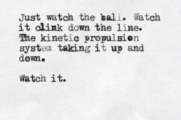 Just watch the ball. Watch it clink down the line. The kinetic propulsion system taking it up and down. w Watch it.