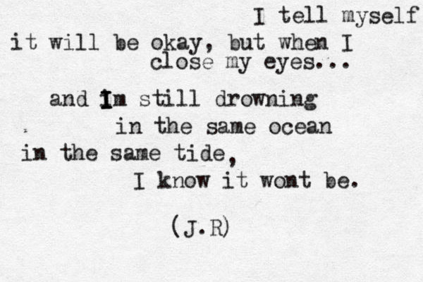 I tell myself it will be okay, but when I close my eyes... and i I I I Im still drowning in the same ocean in the same tide , I know it wont be. (J.R) 