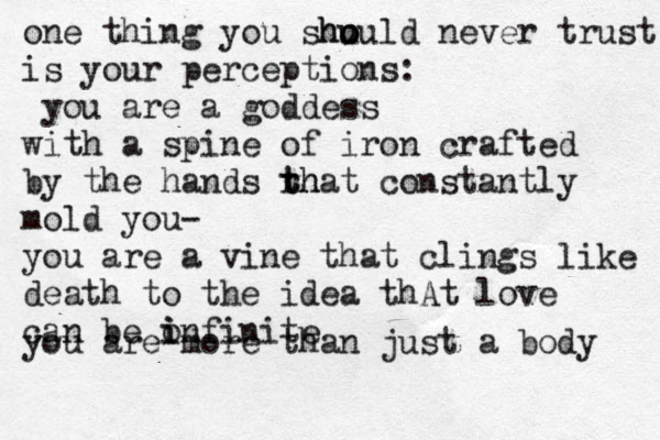 one thing you shu ould ho o never trust is your perceptions: you are a goddess with a spine of iron crafted by the hands rh t that constantly mold you- you are a vine that clings like death to the idea thAt love can be o i infinite you are more than just a body 