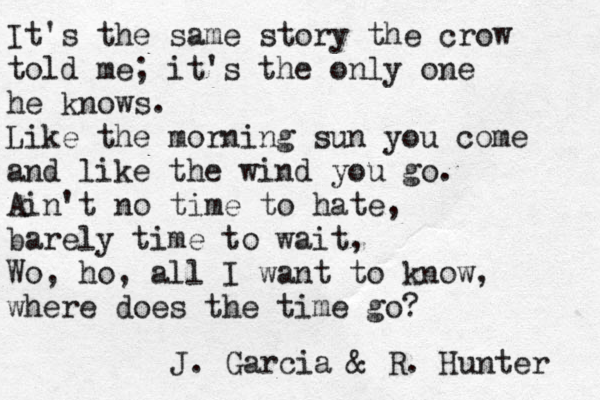 It's the same story the crow told me; it's the only one he knows. Like the morning sun you come and like the wind you go. Ain't no time to hate, barely time to wait, Wo, ho, all I want to know, where does the time go? J. Garcia & R. Hunter 