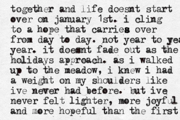 together and life doesnt start over on january 1st. i cling to a hope that carriea s s over from day to day. not year to year year. it doesnt fade out as the holidays approach . as i walked up to the meadow, i knew i had a weight on my shoulders like ive never had before. but ive never felt lighter, more joyful and more hopeful than the first 