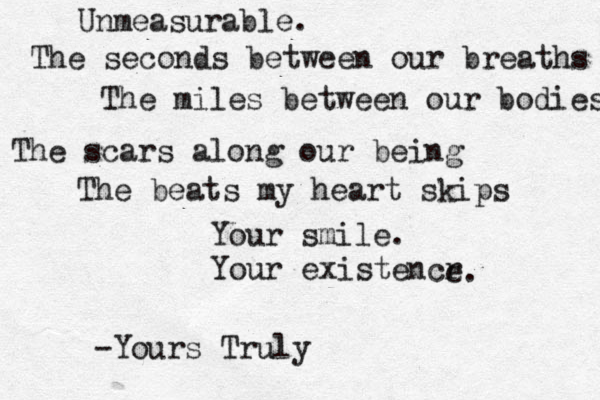 Unmeasurable. The seconds between our breaths The miles between our bodies The scars along our being The beats my heart skips Your smile. Your existencr e. -Yours Truly