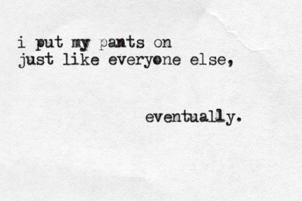 i put my pants on just like everyone else, eventually. 