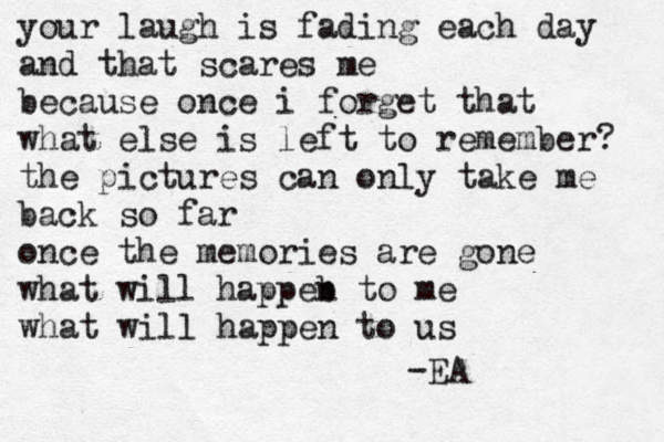 your laugh is fading each day and that scares me because once i forget that what else is left to remember? the pictures can only take me back so far once the memories are gone what will happeb n to me what will happen to us -EA