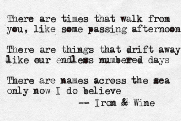 There are times that walk from l you, like some passing afternoon There are things that drift away like l our endless numbered days There are names across the sea only now I do believe -- Iron & & Wine 