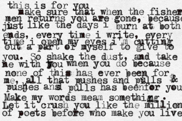 this is for you make sure that when the fisher men returns you are gone, because jist u like the days i burn at both ends, every time i write, every time i open my eyes i'm cutting out a part of myself to give to you. So shake the dust , and take ne with tou y when you do because none of this has ever been for me, all that pushes and pills u $ & pusjes h ans d pulls has beenfor you Make my words meam somethig ng . Let it crush you like the million of poets before who make you live 