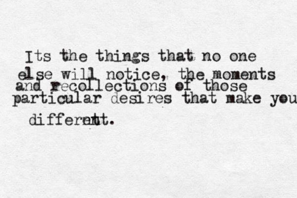 Its the things that no one else will notice, the moments and recollections of those particular desires that make you differnt ent. 