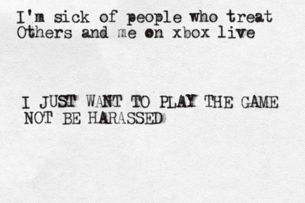 I'm sick of people who treat Others and me on xbox live I JUST WANT TO PLAY THE GAME NOT BE HARASSED