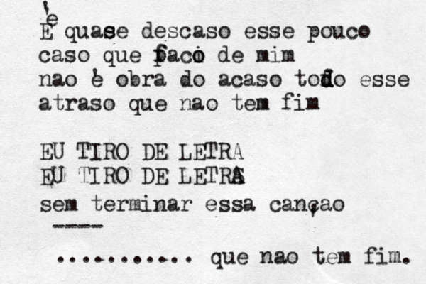 ' E quae s s e descaso esse pouco caso que p f faci o o de mim nao é ' e obra do acaso tofo d d d d esse atraso que nao tem m fim EU TIRO DE LETRA EU TIRO DE LETRS A A sem terminar essa cancao ' ' que nao tem fim. ........... ---- ' e 