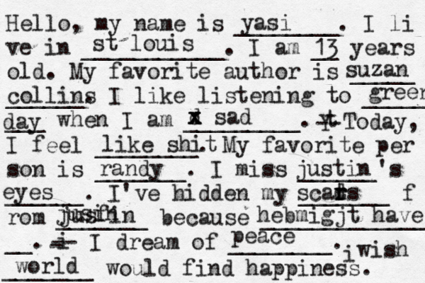 Hello, my name is ________. I li ve in ___________. I am __ years old. My favorite author is _____ ______. I like listening to _____ ___ when I am _________. t Y -- Today, I feel ________. My favorite per son is _______. I miss ______'s ______. I've hidden my _______ f rom _______ because ______________ __. i - -- I dream of ________. i wish _______ would find happiness. yasi st louis 13 suzan collins green day d x x x sad like shit randy justin eyes scads t r r jusin jusfin hebmigjt have peace world