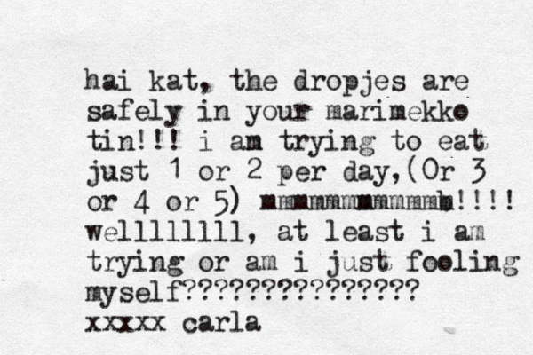 hai kat, the dropjes are safely in your marimekko tin!!! i an m trying to eat just 1 or 2 per day , (0r 3 or 4 or 5) mmmmmmm mmmmm b m!!!! wellllllll, at least i am trying or am i just fooling myself??????????????? xxxxx carla