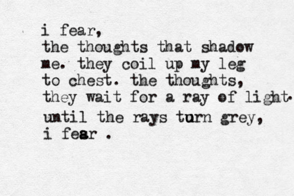 i fear, the thoughts that shadow me. they coil up my leg to chest. the thoughts , they wait for a ray of light . until the rays to u urn grey, i fesr . a a 