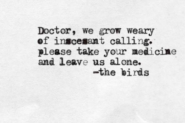 Doctor, we grow weary of inscesant calling. ples ase take your medicine and leave us alone. -the birds 