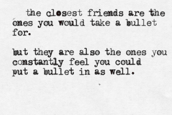 the closest friends are the ones you would take a bullet for. but they are also the ones you constantly feel you could put a bullet in as well. 