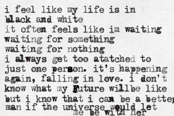 i feel like my life is in black and white it often feels like im waiting waiting for something waiting for nothing i always get too atatched to just one perao s s s n. it's happening again, falling in love. i don't know what my guture will F F F b e like but i know that i can be a better r man if the universe would let me be with her 