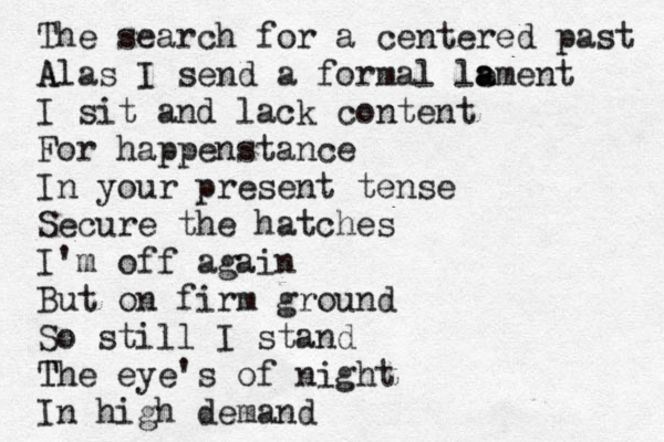 The search for a centered past A Alas I send a formal le a ament I sit and lack content For happenstance In your present tense Secure the hatches I'm off again But on firm ground So still I stand T The eye's of night In high demand 