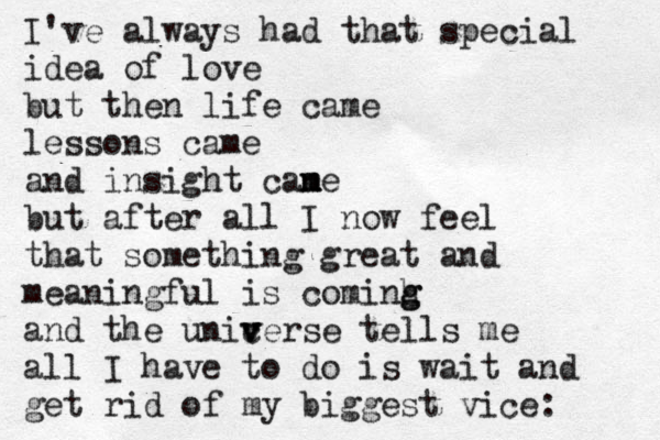 I've always had that special idea of love but then life came lessons came and insight cane m m m but after all I now feel that something great and meaningful is cominh g g and the unicerse v v v tells me all I have to do is wait and get rid of my biggest vice: 