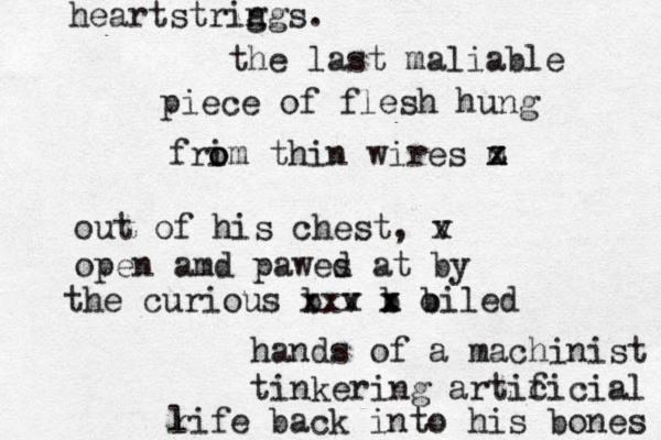 the last maliable piece of flesh hung frim o o thin wires m x z out of his chest, v x open amd pawes d at by the curious b xx v x b x x b oiled hands of a machinist tinkering artic ficial r life back into his bones heartstrig ngs. 