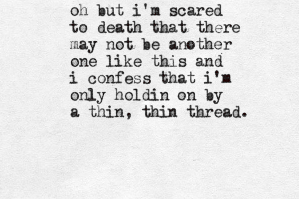 oh but i'm scared to death that there may not be another one like this and i confess that i'm only holdin on by a thin, thin thread. oh but i'm scared to death that there may not be another one like this and i confess that i'm only holdin on by a thin, thin thread. 
