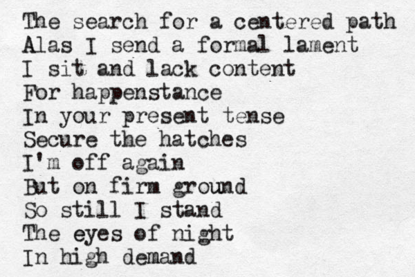 The search for a centered path A Alas I send a formal lament I sit and lack content For happenstance In your present tense Secure the hatches I'm off again But on firm grou und So still I stand The e eyes of night In high dem mand