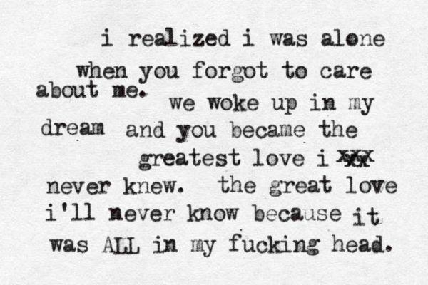 i realized i was alone when you forgot to care about me. we woke up in my dream and you became the greatest love i v xx xxx never knew. the great love i'll never know because it was ALL in my fucking head. 