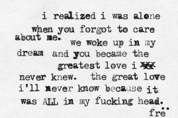 i realized i was alone when you forgot to care about me. we woke up in my dream and you became the greatest love i v xx xxx never knew. the great love i'll never know because it was ALL in my fucking head. frë ë ē e .. 