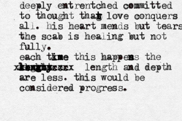 deeply entrentched committed to thought thag t t r love conquers all. his heart mends but tears the scab is healing but not fully. each tkme im ime this happes n ns the ebghty l le en n ng g g gh ht y xxxxxxxxz xxxxxccccc xxx length and depth are less. this would be considered progress. 