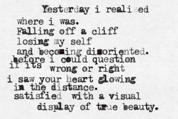 Yesterday i realized where i was. Falling off a cliff losing my self and becoming disoriented. before i could question if its wrong or right i saw your heart glowing in the distance. satisfied with a visual display of true beauty. 