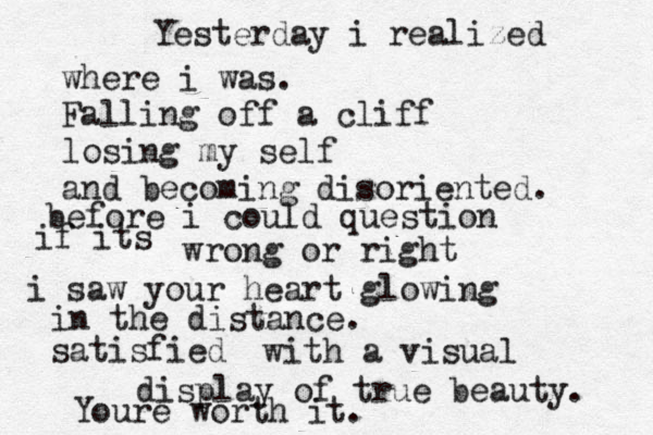 Yesterday i realized where i was. Falling off a cliff losing my self and becoming disoriented. before i could question if its wrong or right i saw your heart glowing in the distance. satisfied with a visual display of true beauty. Youre worth it. 