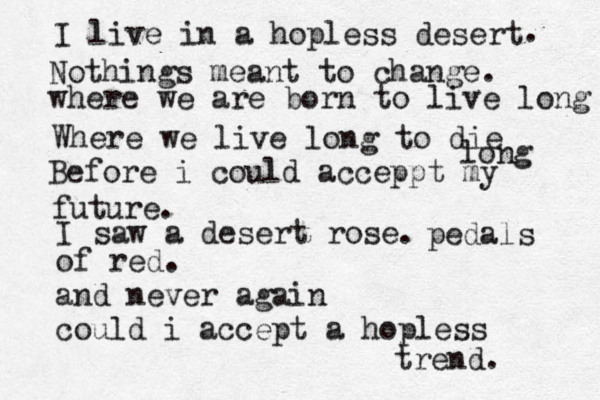 I live in a hopless desert . Nothings meant to change. where we are born to live long Where we live long to die long Before i could acceppt my future. I saw a desert rose. pedals of red. and never again could i accept a hopless trend. 