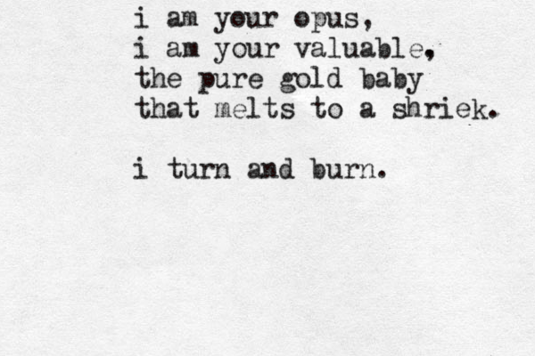 i am your opus, i am your valuable. , the pure gold baby that melts to a shriek. i turn and burn.