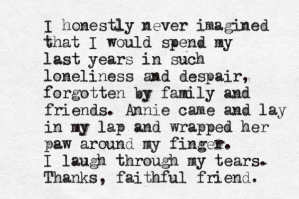 I honestly never imagined that I would spend my last years in such loneliness and despair, forgotten by family and friends. Annie came and lay in my lap and wrapped her paw around my finger. I laugh through my tears. Thanks, faithful friend. 
