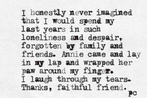 I honestly never imagined that I would spend my last years in such loneliness and despair, forgotten by family and friends. Annie came and lay in my lap and wrapped her paw around my finger. I laugh through my tears. Thanks, faithful friend. pc 
