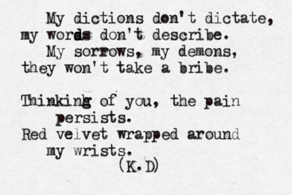 My dictions don't dictate, my worss d d don't describe. My sorrows, my demons, they won't take a bribe. Thinkinh g g of you, the pain persists. Red velvet wrapped around my wrists. (K.D) 