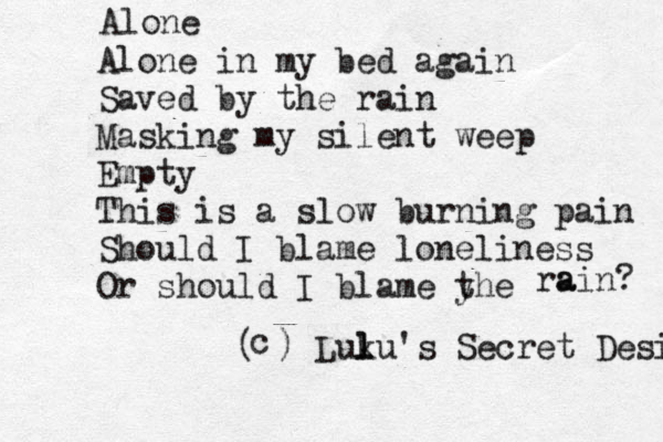Alone Alone in my bed again Saved by the rain Masking my silent weep Empty This is a slow burning pain Should I blame loneliness Or should I blame yhe t ra ain? c ( ) Luk lu's Secret Desires l 