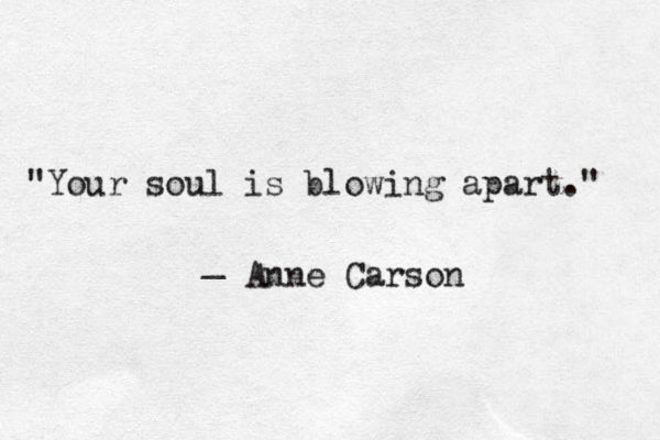 "Your soul is blowing apart." _ Anne Carson