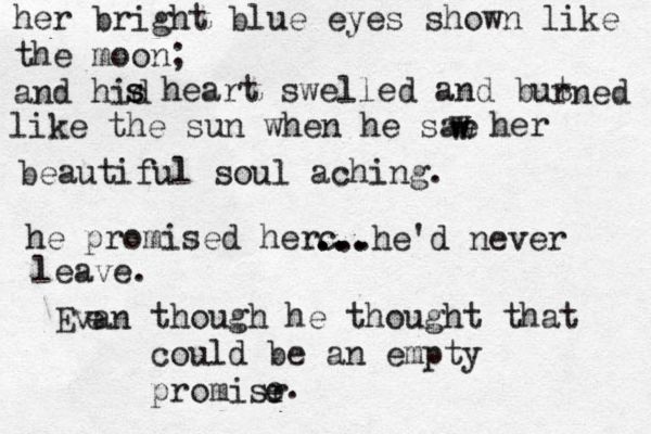 her bright blue eyes shown like the moon; and hid s s heart swelled and but rned like the sun when he sae w w w her beautiful soul aching. he promised herc •• ... ... ...he'd never leave. Evan e though he thought that could be an empty promisr e e e.