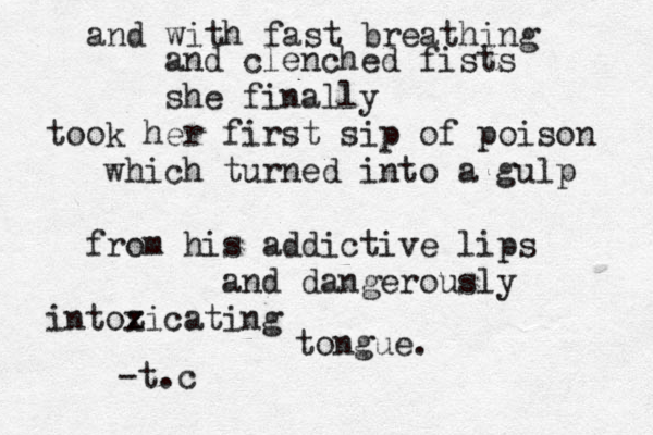 and with fast breathing and clenched fists she finally took her first sip of poison which turned into a gulp from his addictive lips and dangerously intozicating x tongue . -t.c 