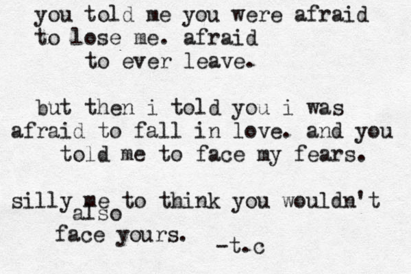 you told me you were afraid to lose me . afraid to ever leave. but then i told you i was afraid to fall in love . and you told me to face my fears. silly me to think you wouldn't also face yours. -t.c 
