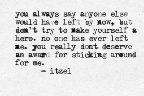 you always say anyone else would have left by now, but don't try to make yourself a hero. no one has ever left me. you really dont deserve a n award for sticking around for me. - itzel 