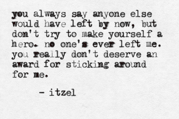 you always say anyone else would have left by now, but don't try to make yourself a hero. no one's ever left me. you really don't deserve an award for sticking around for me. - itzel 