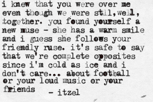 i knew that you were over me even though we were stll, e w ll, together. you found yourself a new muse - she has a warm smile and i guess she folloe ws your friendly ruse. it's safe to say that we're complete opposites since i'm cold as ice and i don't care... about football or your loud music or your friends - itzel 