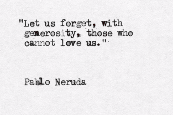 "Let us forget, with generosity, those who cannot love us." ~Pablo Neruda 